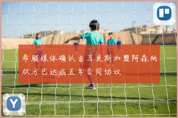 希腊媒体确认吉马良斯加盟阿森纳双方已达成五年合同协议