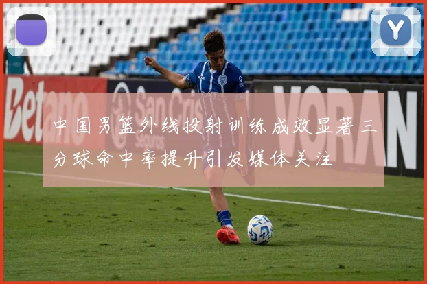 中国男篮外线投射训练成效显著三分球命中率提升引发媒体关注