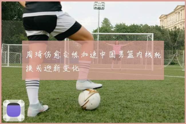 周琦伤愈合练加速中国男篮内线轮换或迎新变化