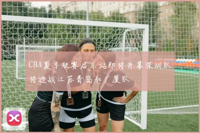 CBA夏季联赛启东站即将开幕深圳队将迎战江苏青岛和广厦队