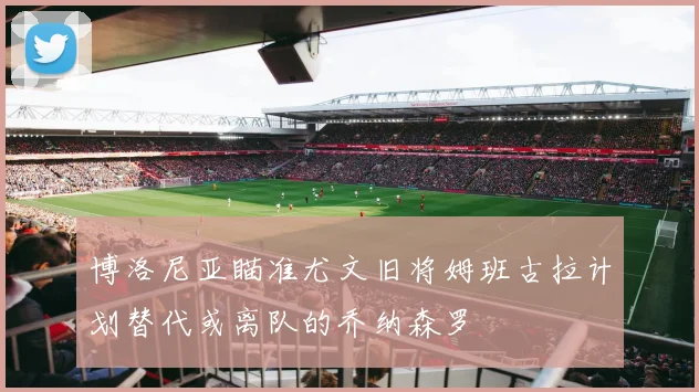 博洛尼亚瞄准尤文旧将姆班古拉计划替代或离队的乔纳森罗