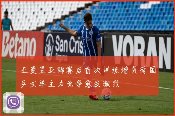 王曼昱亚锦赛后首次训练增负荷国乒女单主力竞争愈发激烈