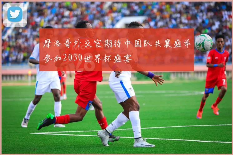 摩洛哥外交官期待中国队共襄盛举参加2030世界杯盛宴