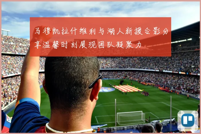 马穆凯拉什维利与湖人新援合影分享温馨时刻展现团队凝聚力