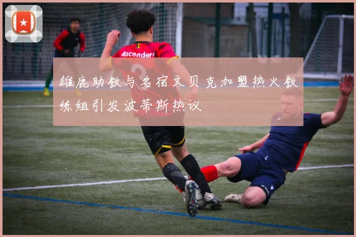 雄鹿助教与名宿文贝克加盟热火教练组引发波蒂斯热议