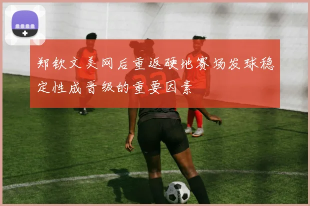 郑钦文美网后重返硬地赛场发球稳定性成晋级的重要因素