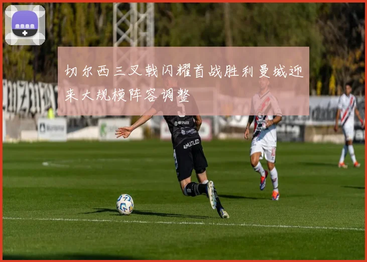 切尔西三叉戟闪耀首战胜利曼城迎来大规模阵容调整
