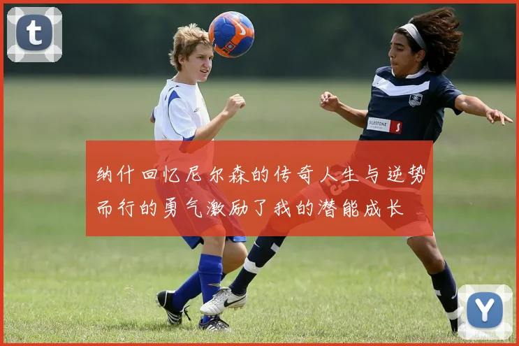 纳什回忆尼尔森的传奇人生与逆势而行的勇气激励了我的潜能成长