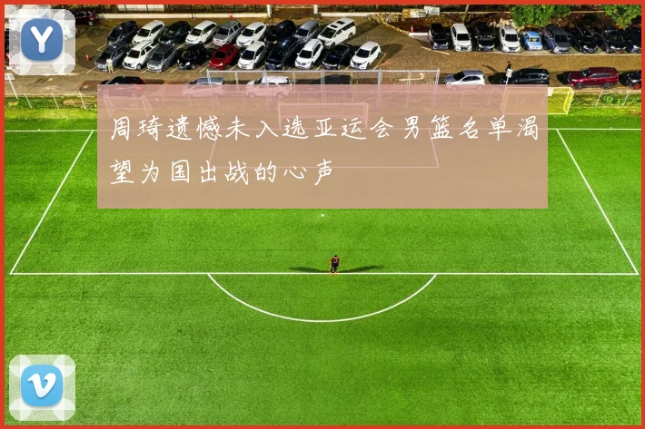 周琦遗憾未入选亚运会男篮名单渴望为国出战的心声