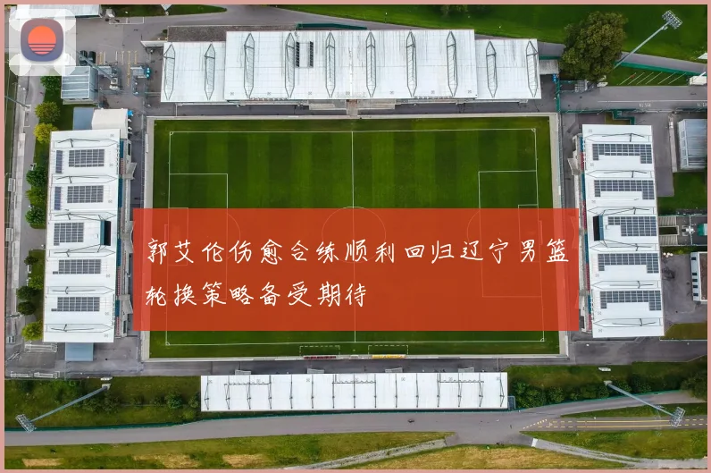 郭艾伦伤愈合练顺利回归辽宁男篮轮换策略备受期待